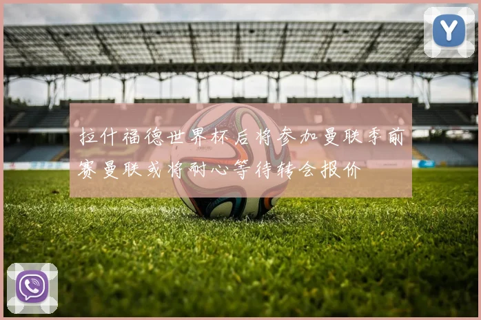 拉什福德世界杯后将参加曼联季前赛曼联或将耐心等待转会报价