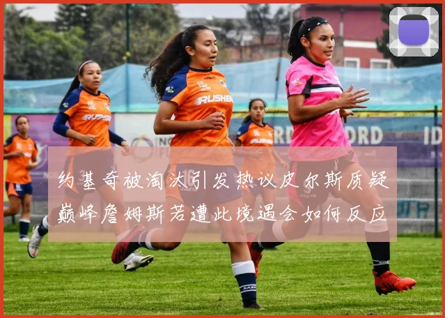 约基奇被淘汰引发热议皮尔斯质疑巅峰詹姆斯若遭此境遇会如何反应
