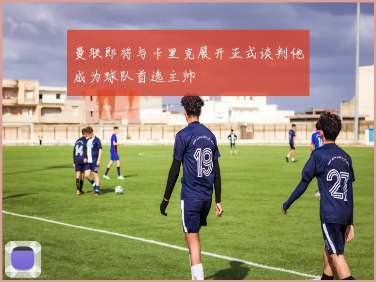 曼联即将与卡里克展开正式谈判他成为球队首选主帅
