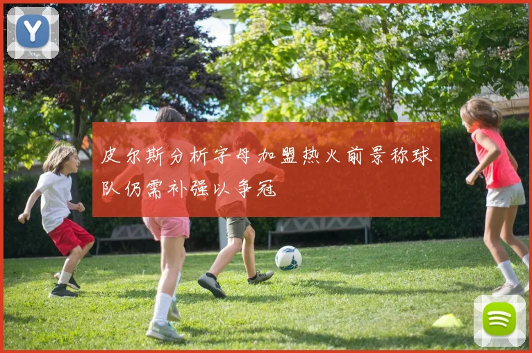 皮尔斯分析字母加盟热火前景称球队仍需补强以争冠