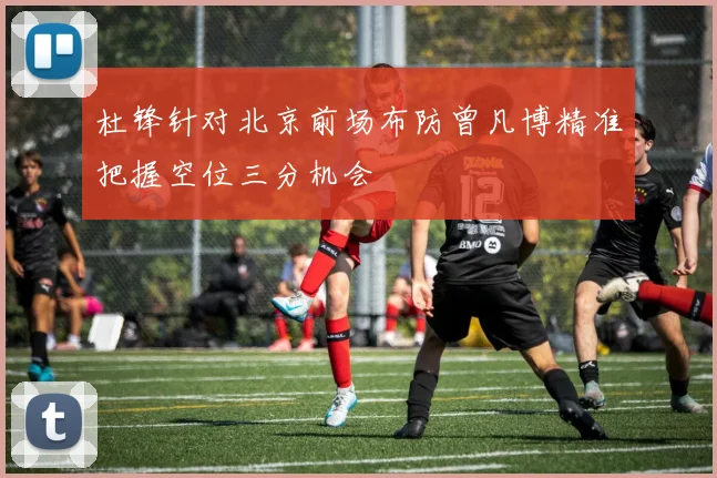 杜锋针对北京前场布防曾凡博精准把握空位三分机会