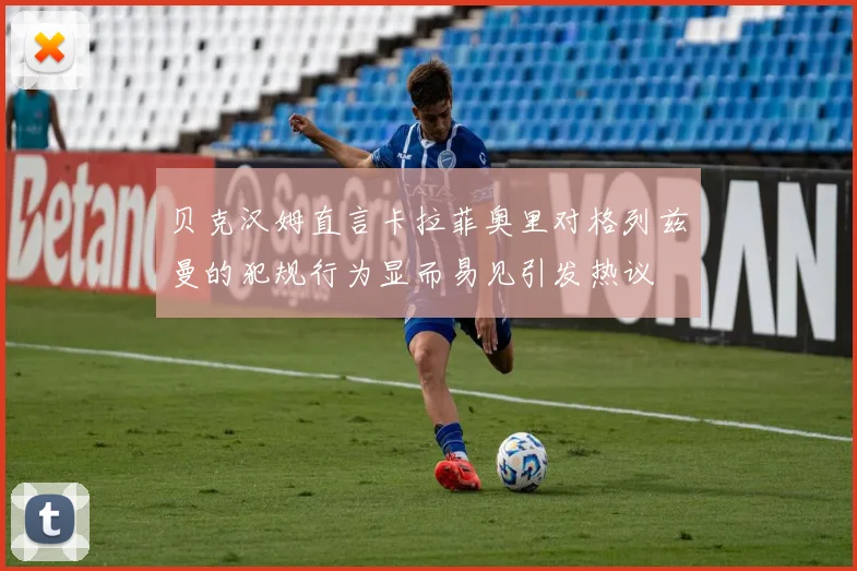 贝克汉姆直言卡拉菲奥里对格列兹曼的犯规行为显而易见引发热议