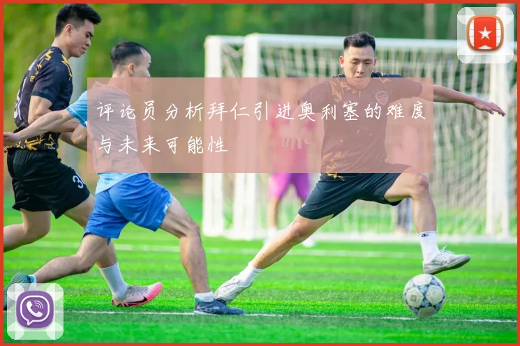 评论员分析拜仁引进奥利塞的难度与未来可能性