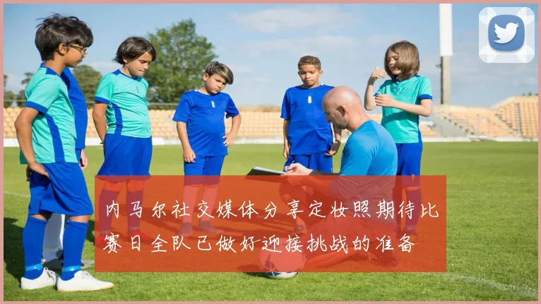 内马尔社交媒体分享定妆照期待比赛日全队已做好迎接挑战的准备