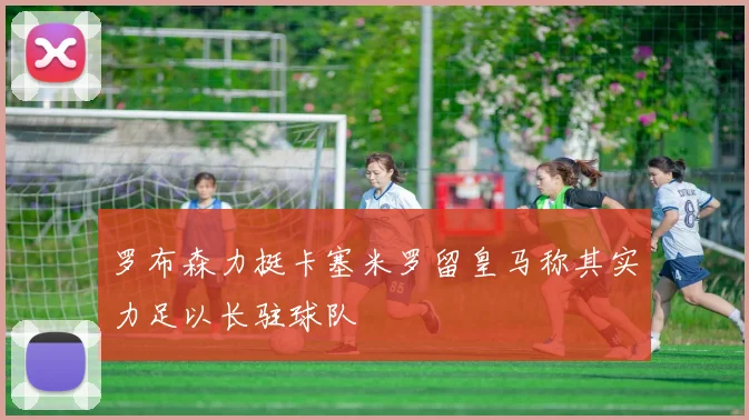 罗布森力挺卡塞米罗留皇马称其实力足以长驻球队